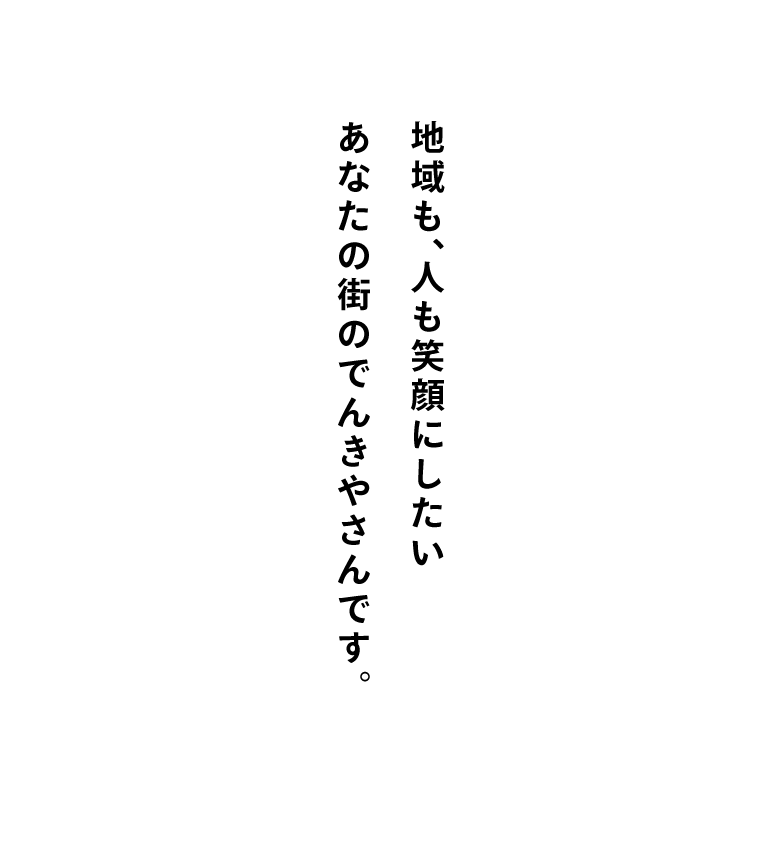 地域も、人も笑顔にしたい あなたの街のでんきやさんです。